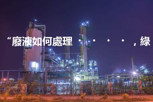 “廢液如何處理，綠色環(huán)保新篇章”